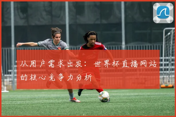 从用户需求出发：世界杯直播网站的核心竞争力分析